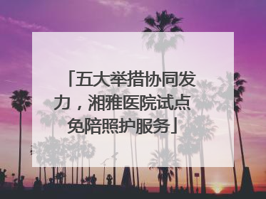 五大举措协同发力，湘雅医院试点免陪照护服务