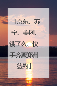 京东、苏宁、美团、饿了么、快手齐聚郑州签约