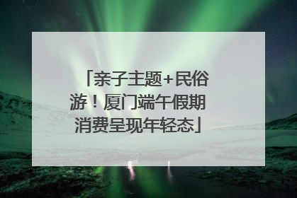 亲子主题+民俗游！厦门端午假期消费呈现年轻态