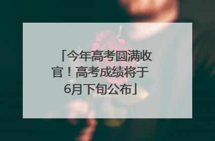 今年高考圆满收官！高考成绩将于6月下旬公布