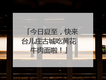 今日夏至，快来台儿庄古城吃黄花牛肉面啦！