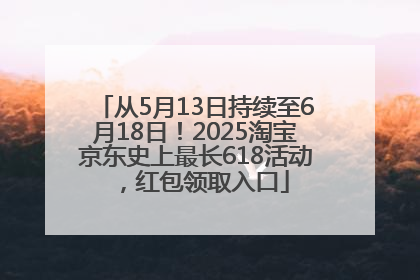 从5月13日持续至6月18日！2025淘宝京东史上最长618活动，红包领取入口