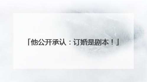 他公开承认：订婚是剧本！