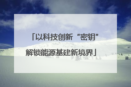 以科技创新“密钥”解锁能源基建新境界