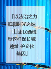 以法治之力抵御时光之蚀！甘肃民勤检察这样保长城遗址 护文化基因