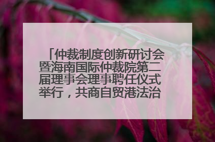 仲裁制度创新研讨会暨海南国际仲裁院第二届理事会理事聘任仪式举行，共商自贸港法治建设新路径