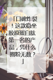 口碑炸裂！这款稳坐胶原蛋白肽第一名的产品，凭什么圈粉无数？