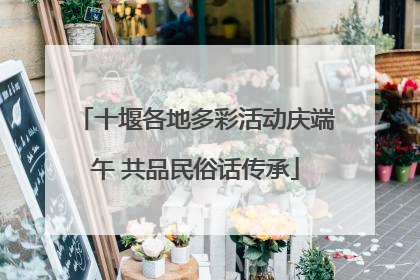 十堰各地多彩活动庆端午 共品民俗话传承