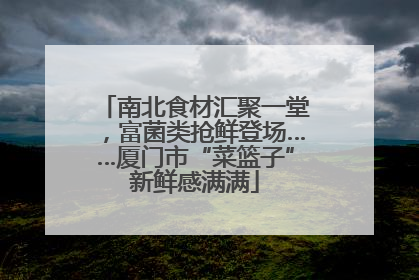 南北食材汇聚一堂，富菌类抢鲜登场……厦门市“菜篮子”新鲜感满满