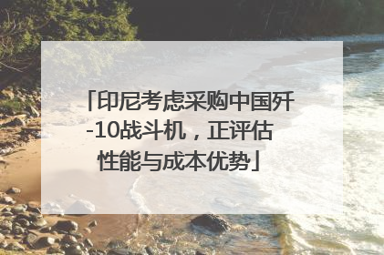 印尼考虑采购中国歼-10战斗机，正评估性能与成本优势