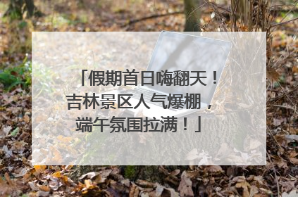 假期首日嗨翻天！吉林景区人气爆棚，端午氛围拉满！