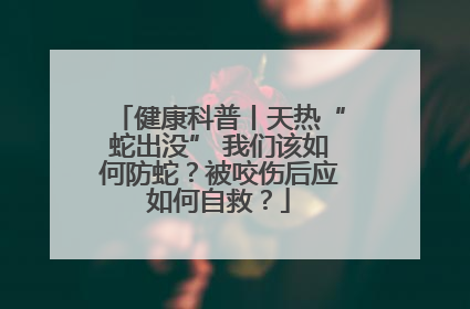 健康科普丨天热“蛇出没” 我们该如何防蛇？被咬伤后应如何自救？