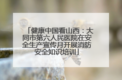 健康中国看山西：大同市第六人民医院在安全生产宣传月开展消防安全知识培训