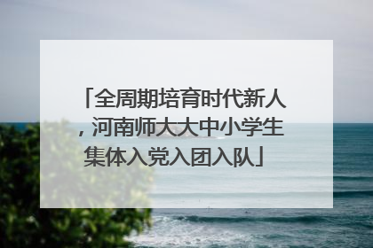 全周期培育时代新人，河南师大大中小学生集体入党入团入队