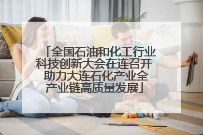 全国石油和化工行业科技创新大会在连召开 助力大连石化产业全产业链高质量发展