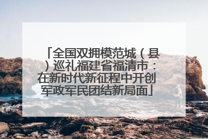 全国双拥模范城（县）巡礼福建省福清市：在新时代新征程中开创军政军民团结新局面