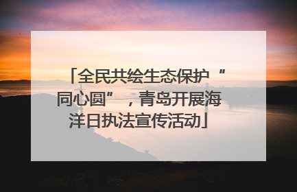 全民共绘生态保护“同心圆”，青岛开展海洋日执法宣传活动
