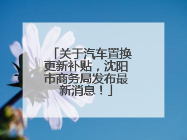 关于汽车置换更新补贴，沈阳市商务局发布最新消息！