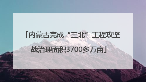内蒙古完成“三北”工程攻坚战治理面积3700多万亩