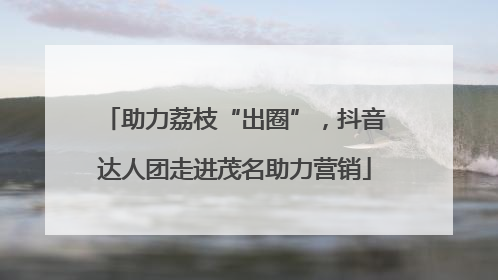 助力荔枝“出圈”，抖音达人团走进茂名助力营销