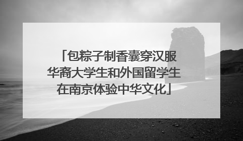 包粽子制香囊穿汉服 华裔大学生和外国留学生在南京体验中华文化