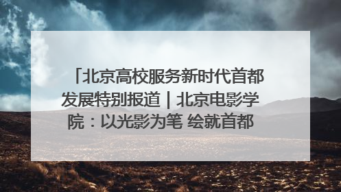 北京高校服务新时代首都发展特别报道｜北京电影学院：以光影为笔 绘就首都高质量发展新画卷