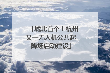 城北首个！杭州又一无人机公共起降场启动建设