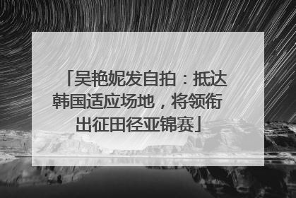 吴艳妮发自拍：抵达韩国适应场地，将领衔出征田径亚锦赛