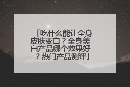吃什么能让全身皮肤变白？全身美白产品哪个效果好？热门产品测评
