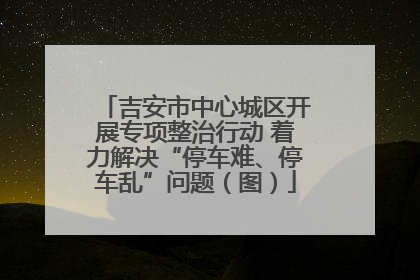 吉安市中心城区开展专项整治行动 着力解决“停车难、停车乱”问题（图）