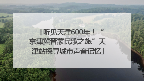 听见天津600年！“京津冀晋蒙民歌之旅”天津站探寻城市声音记忆