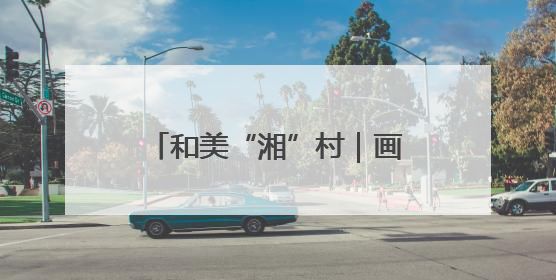 和美“湘”村｜画笔村：古韵与生态交融的传统村落