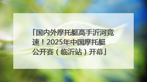 国内外摩托艇高手沂河竞速！2025年中国摩托艇公开赛（临沂站）开幕