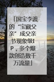 国宝李渡的“宝藏父亲”成父亲节现象级IP，多个爆款创造数千万流量