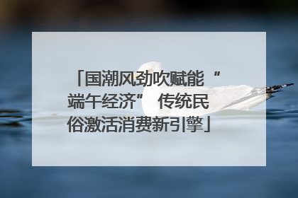 国潮风劲吹赋能“端午经济” 传统民俗激活消费新引擎