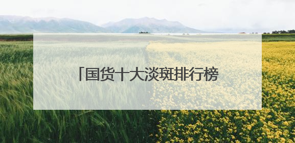国货十大淡斑排行榜：国家唯一认证的祛斑产品，口碑党狂囤