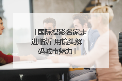 国际摄影名家走进临沂 用镜头解码城市魅力