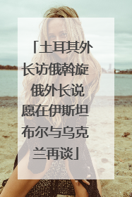 土耳其外长访俄斡旋 俄外长说愿在伊斯坦布尔与乌克兰再谈