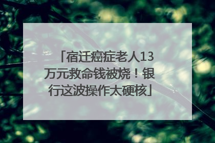 宿迁癌症老人13万元救命钱被烧！银行这波操作太硬核