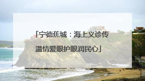 宁德蕉城：海上义诊传温情爱眼护眼润民心