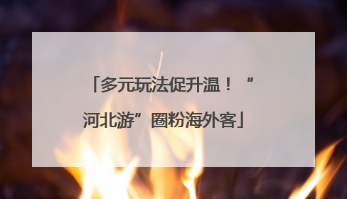 多元玩法促升温！“河北游”圈粉海外客