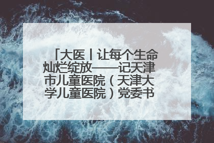 大医丨让每个生命灿烂绽放——记天津市儿童医院（天津大学儿童医院）党委书记、院长刘薇