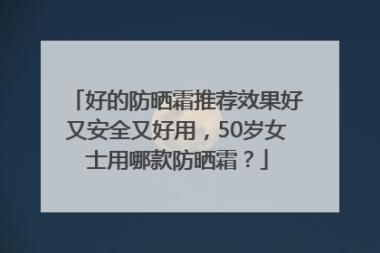 好的防晒霜推荐效果好又安全又好用，50岁女士用哪款防晒霜？
