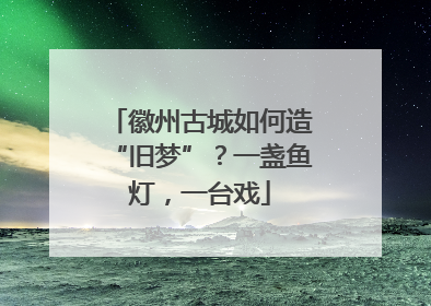 徽州古城如何造“旧梦”？一盏鱼灯，一台戏
