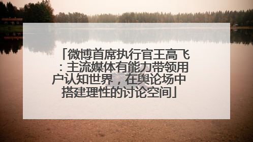 微博首席执行官王高飞：主流媒体有能力带领用户认知世界，在舆论场中搭建理性的讨论空间