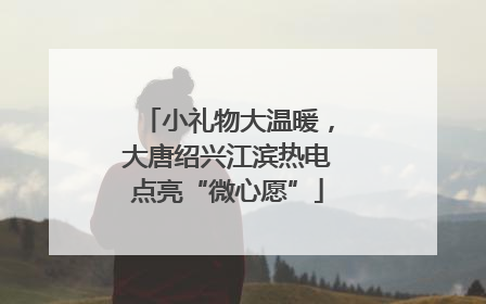 小礼物大温暖，大唐绍兴江滨热电点亮“微心愿”