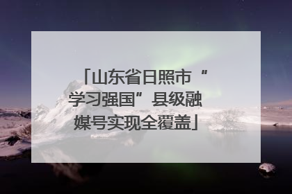 山东省日照市“学习强国”县级融媒号实现全覆盖