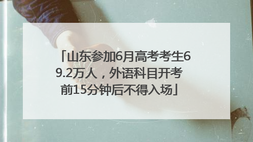 山东参加6月高考考生69.2万人，外语科目开考前15分钟后不得入场