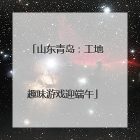 山东青岛：工地趣味游戏迎端午
