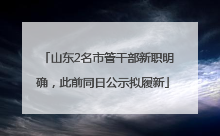 山东2名市管干部新职明确，此前同日公示拟履新